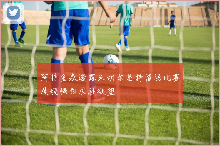 阿特金森透露米切尔坚持留场比赛展现强烈求胜欲望