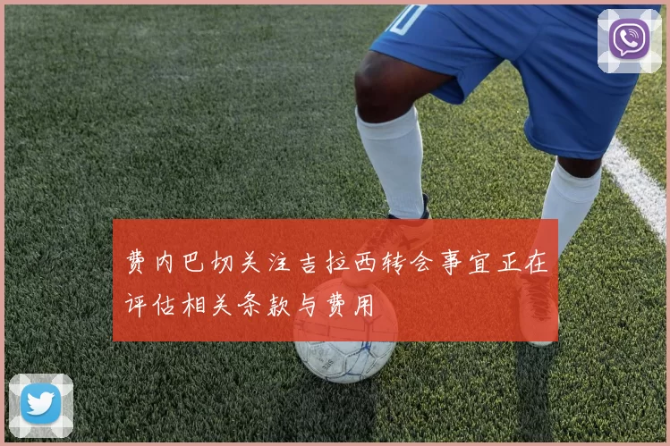 费内巴切关注吉拉西转会事宜正在评估相关条款与费用