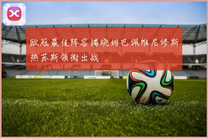 欧冠最佳阵容揭晓姆巴佩维尼修斯热苏斯领衔出战