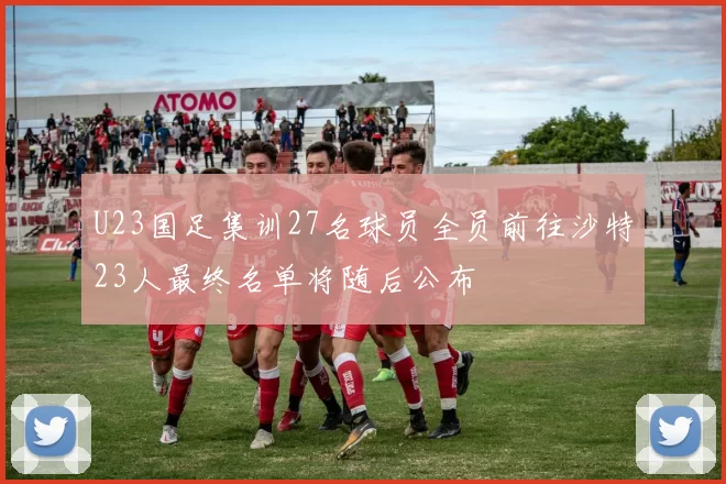 U23国足集训27名球员全员前往沙特23人最终名单将随后公布