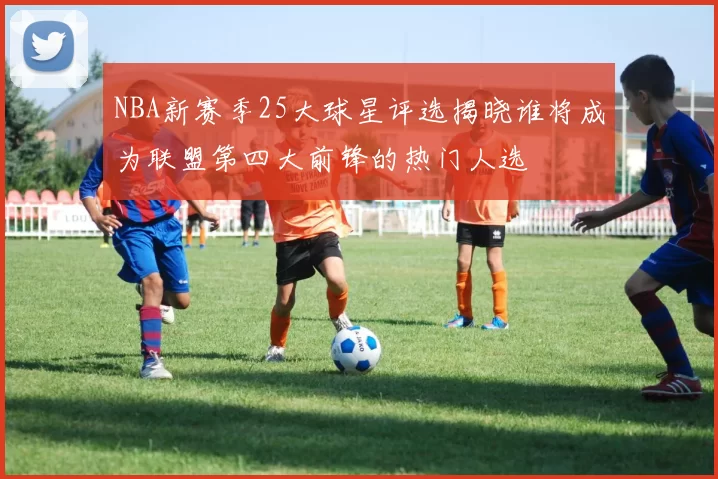 NBA新赛季25大球星评选揭晓谁将成为联盟第四大前锋的热门人选