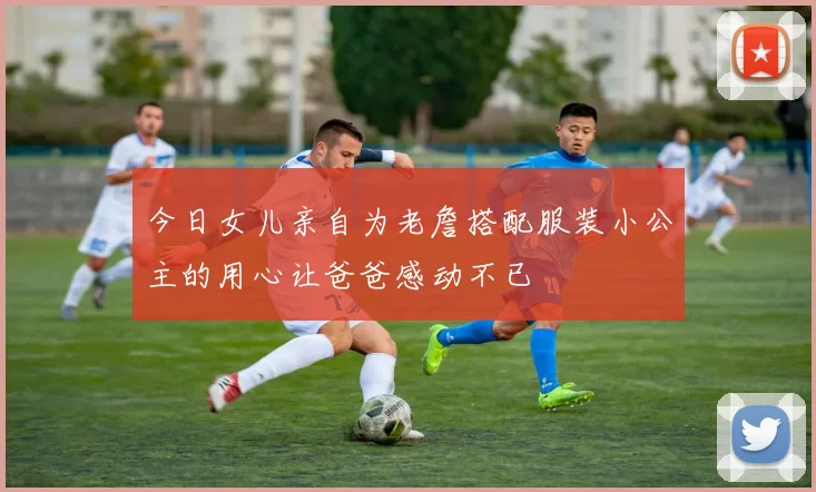 今日女儿亲自为老詹搭配服装小公主的用心让爸爸感动不已