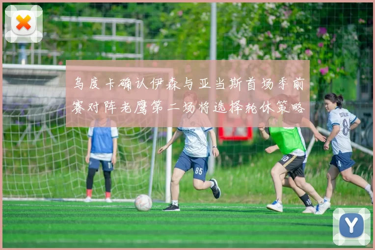 乌度卡确认伊森与亚当斯首场季前赛对阵老鹰第二场将选择轮休策略