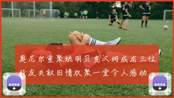 奥尼尔重聚姚明贝克汉姆成龙三位好友共叙旧情欢聚一堂令人感动