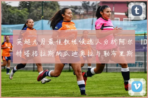 英超九月最佳教练候选人分析阿尔特塔格拉斯纳瓜迪奥拉与勒布里斯的表现