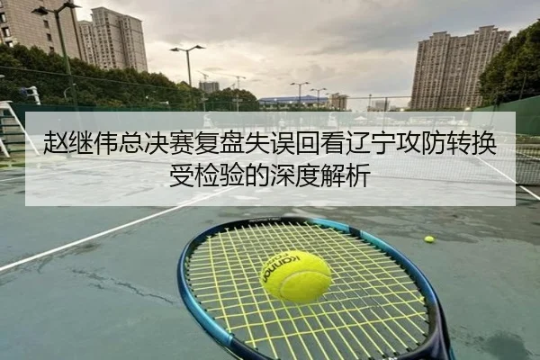 赵继伟总决赛复盘失误回看辽宁攻防转换受检验的深度解析